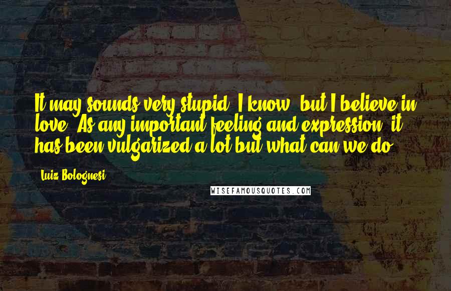 Luiz Bolognesi Quotes: It may sounds very stupid, I know, but I believe in love. As any important feeling and expression, it has been vulgarized a lot but what can we do?