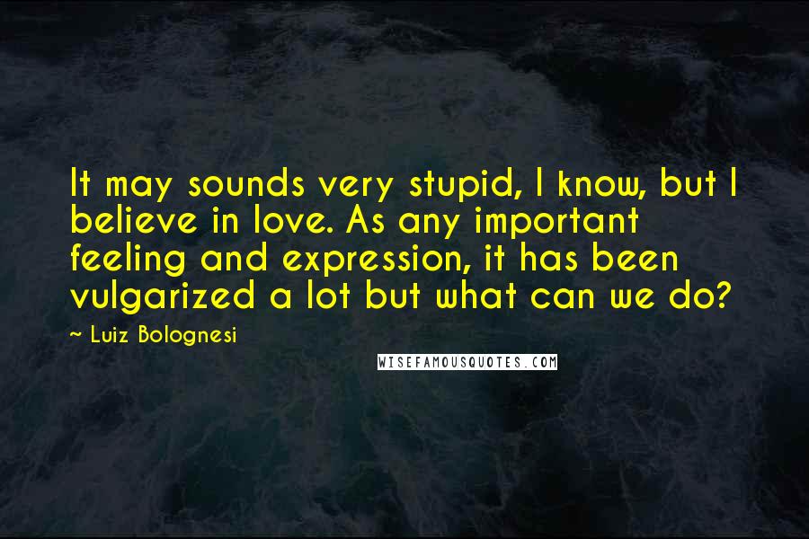 Luiz Bolognesi Quotes: It may sounds very stupid, I know, but I believe in love. As any important feeling and expression, it has been vulgarized a lot but what can we do?