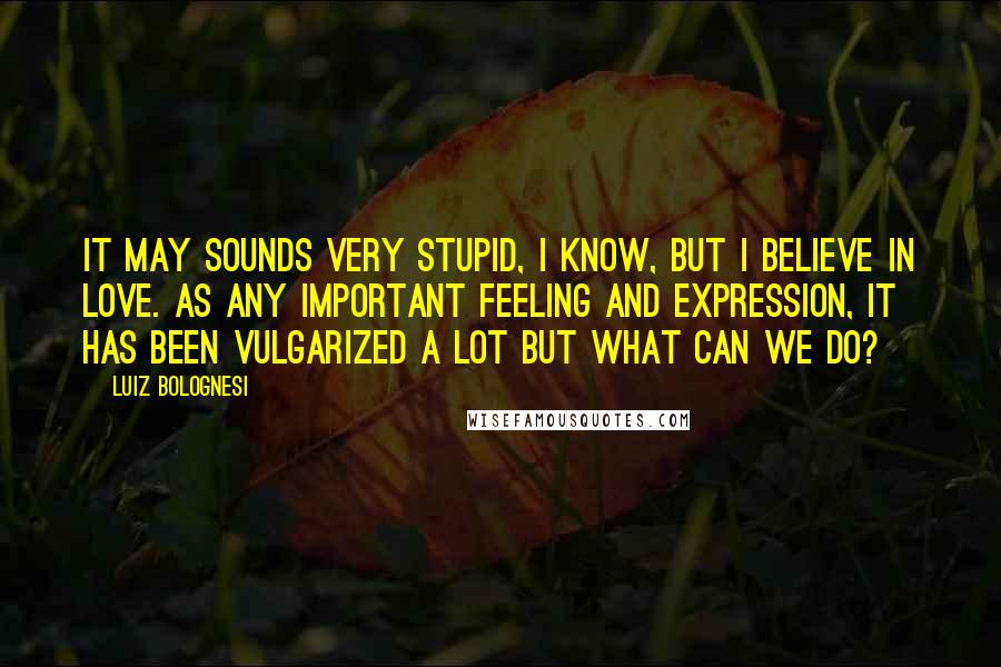 Luiz Bolognesi Quotes: It may sounds very stupid, I know, but I believe in love. As any important feeling and expression, it has been vulgarized a lot but what can we do?