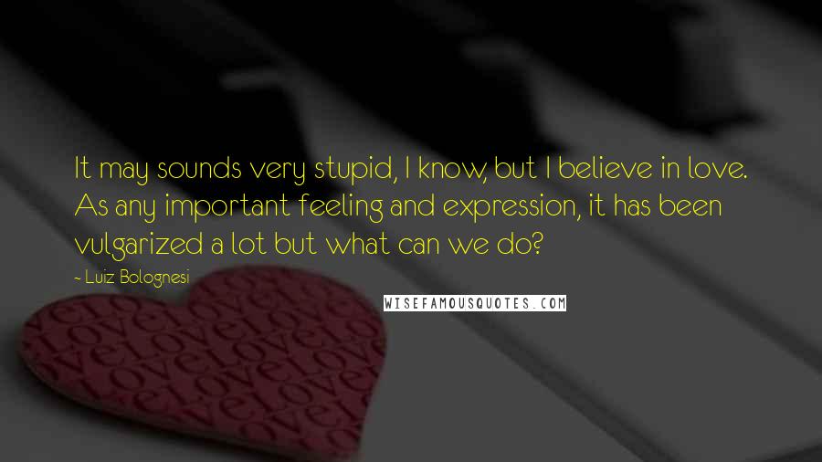 Luiz Bolognesi Quotes: It may sounds very stupid, I know, but I believe in love. As any important feeling and expression, it has been vulgarized a lot but what can we do?