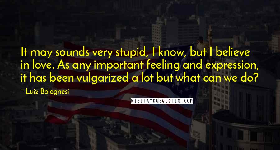 Luiz Bolognesi Quotes: It may sounds very stupid, I know, but I believe in love. As any important feeling and expression, it has been vulgarized a lot but what can we do?