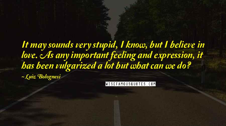 Luiz Bolognesi Quotes: It may sounds very stupid, I know, but I believe in love. As any important feeling and expression, it has been vulgarized a lot but what can we do?