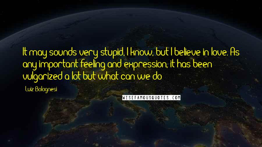 Luiz Bolognesi Quotes: It may sounds very stupid, I know, but I believe in love. As any important feeling and expression, it has been vulgarized a lot but what can we do?