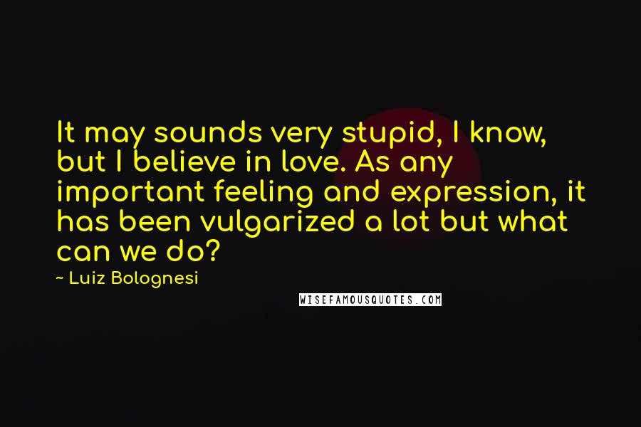 Luiz Bolognesi Quotes: It may sounds very stupid, I know, but I believe in love. As any important feeling and expression, it has been vulgarized a lot but what can we do?