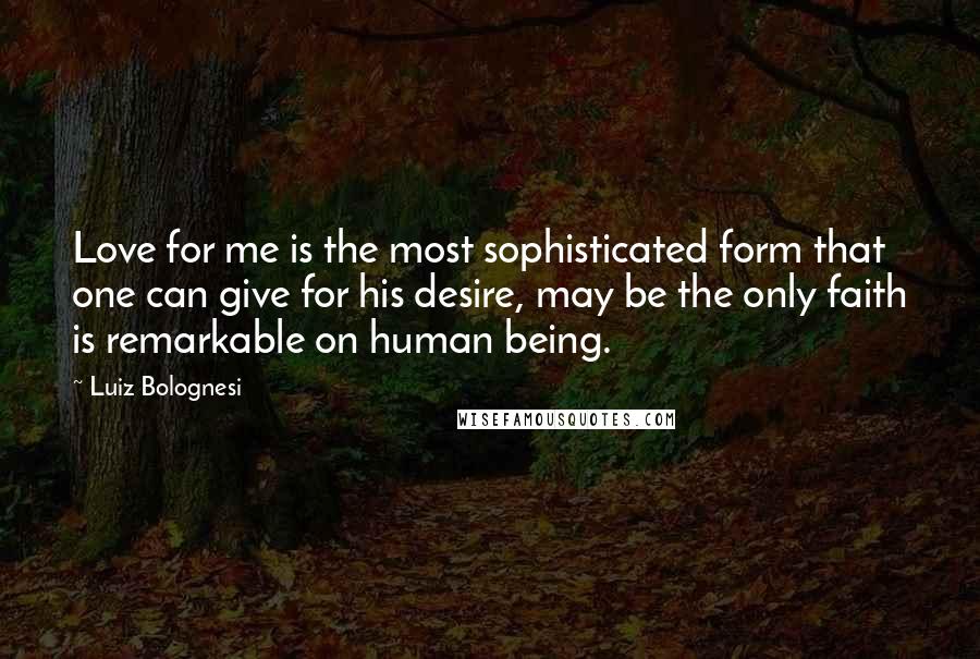 Luiz Bolognesi Quotes: Love for me is the most sophisticated form that one can give for his desire, may be the only faith is remarkable on human being.