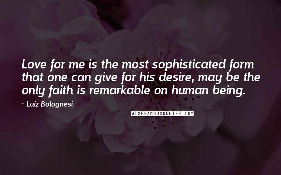 Luiz Bolognesi Quotes: Love for me is the most sophisticated form that one can give for his desire, may be the only faith is remarkable on human being.