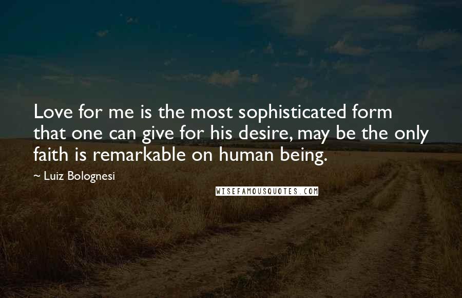 Luiz Bolognesi Quotes: Love for me is the most sophisticated form that one can give for his desire, may be the only faith is remarkable on human being.