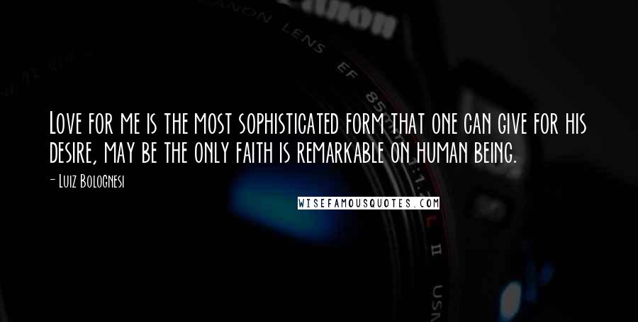 Luiz Bolognesi Quotes: Love for me is the most sophisticated form that one can give for his desire, may be the only faith is remarkable on human being.