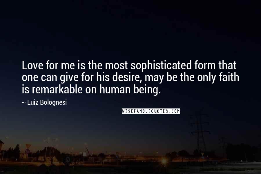 Luiz Bolognesi Quotes: Love for me is the most sophisticated form that one can give for his desire, may be the only faith is remarkable on human being.