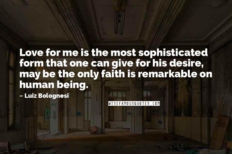 Luiz Bolognesi Quotes: Love for me is the most sophisticated form that one can give for his desire, may be the only faith is remarkable on human being.