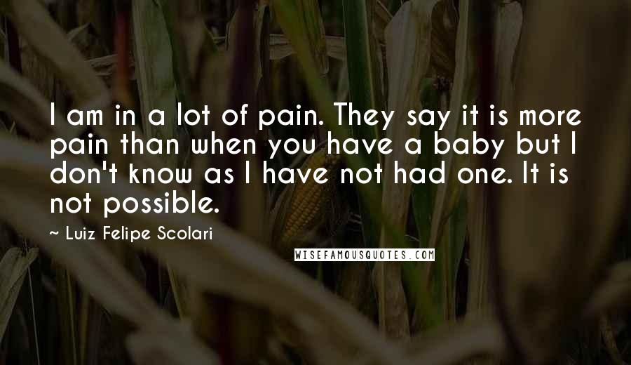 Luiz Felipe Scolari Quotes: I am in a lot of pain. They say it is more pain than when you have a baby but I don't know as I have not had one. It is not possible.