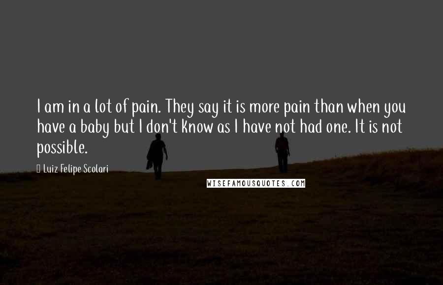 Luiz Felipe Scolari Quotes: I am in a lot of pain. They say it is more pain than when you have a baby but I don't know as I have not had one. It is not possible.