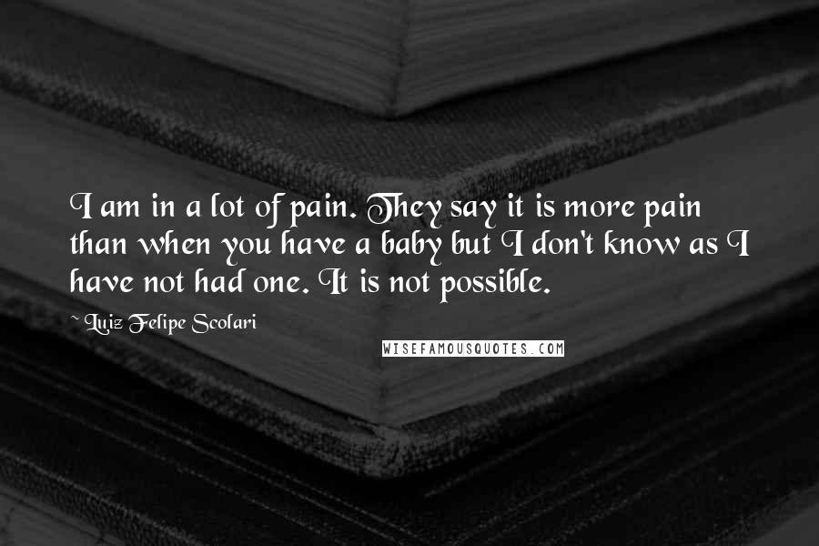 Luiz Felipe Scolari Quotes: I am in a lot of pain. They say it is more pain than when you have a baby but I don't know as I have not had one. It is not possible.