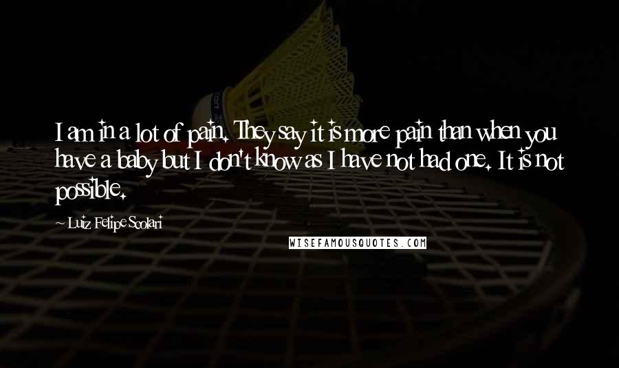 Luiz Felipe Scolari Quotes: I am in a lot of pain. They say it is more pain than when you have a baby but I don't know as I have not had one. It is not possible.