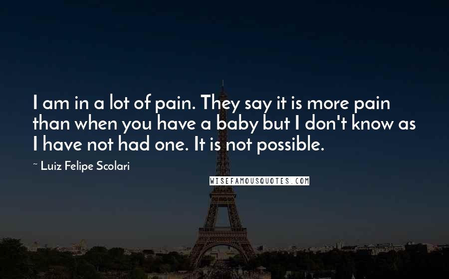 Luiz Felipe Scolari Quotes: I am in a lot of pain. They say it is more pain than when you have a baby but I don't know as I have not had one. It is not possible.