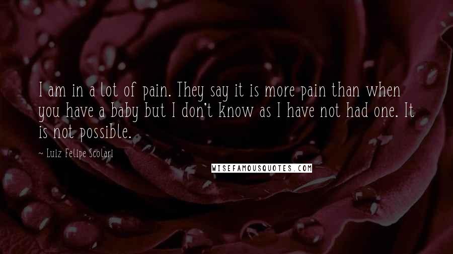 Luiz Felipe Scolari Quotes: I am in a lot of pain. They say it is more pain than when you have a baby but I don't know as I have not had one. It is not possible.