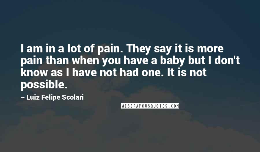 Luiz Felipe Scolari Quotes: I am in a lot of pain. They say it is more pain than when you have a baby but I don't know as I have not had one. It is not possible.