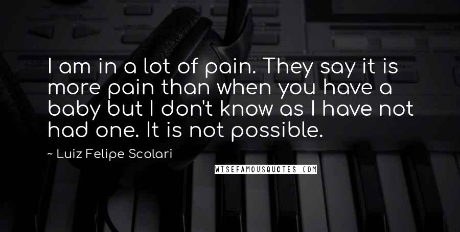 Luiz Felipe Scolari Quotes: I am in a lot of pain. They say it is more pain than when you have a baby but I don't know as I have not had one. It is not possible.