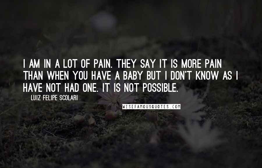 Luiz Felipe Scolari Quotes: I am in a lot of pain. They say it is more pain than when you have a baby but I don't know as I have not had one. It is not possible.