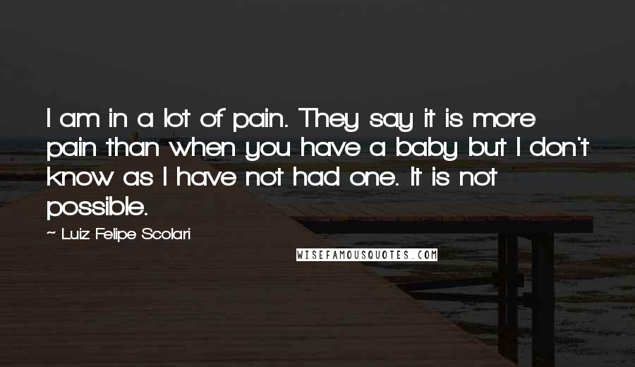 Luiz Felipe Scolari Quotes: I am in a lot of pain. They say it is more pain than when you have a baby but I don't know as I have not had one. It is not possible.