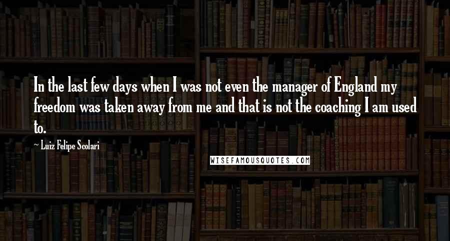 Luiz Felipe Scolari Quotes: In the last few days when I was not even the manager of England my freedom was taken away from me and that is not the coaching I am used to.