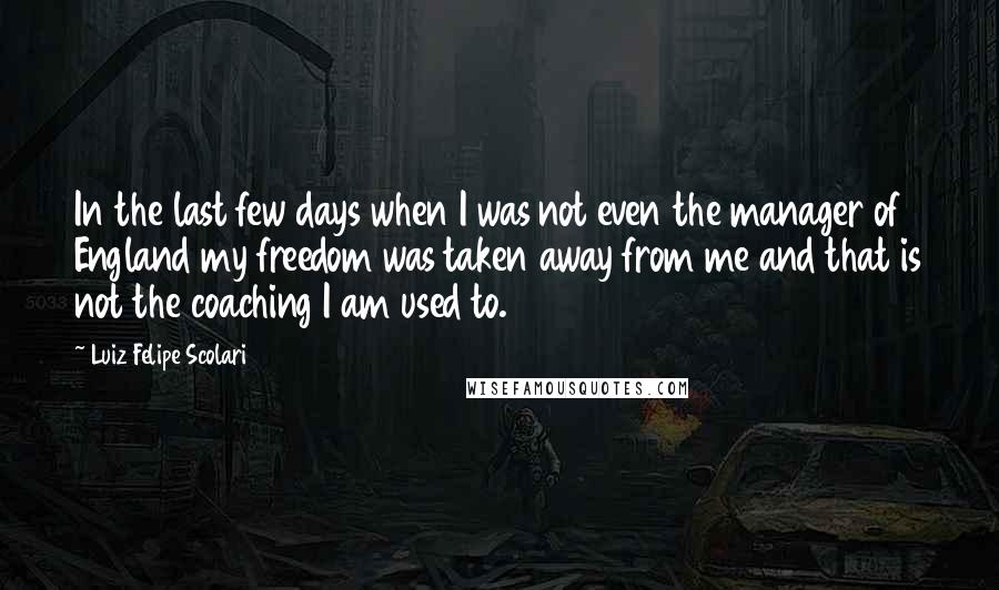 Luiz Felipe Scolari Quotes: In the last few days when I was not even the manager of England my freedom was taken away from me and that is not the coaching I am used to.