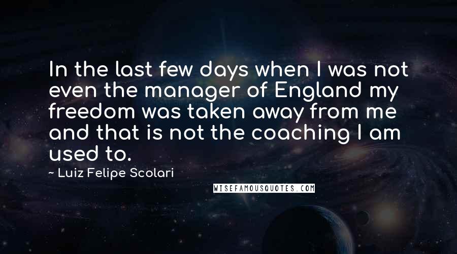 Luiz Felipe Scolari Quotes: In the last few days when I was not even the manager of England my freedom was taken away from me and that is not the coaching I am used to.