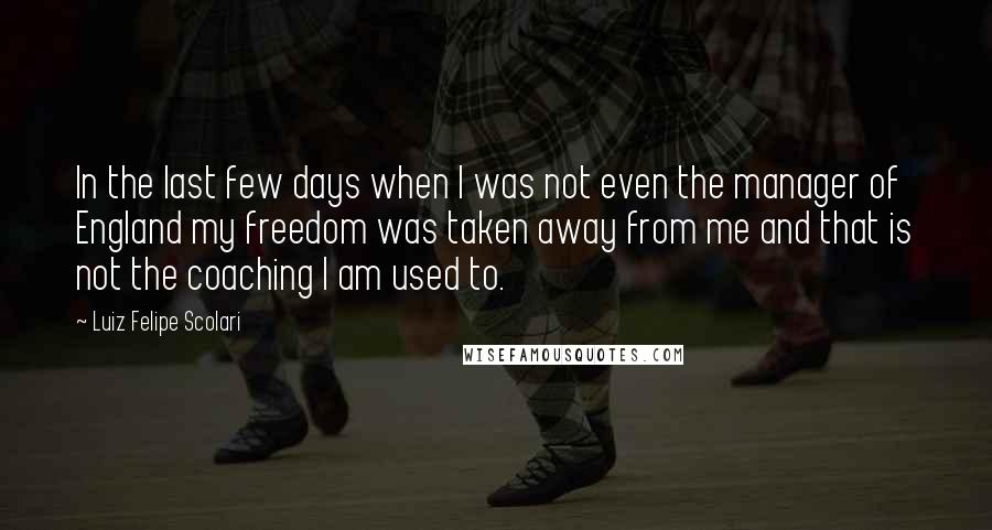 Luiz Felipe Scolari Quotes: In the last few days when I was not even the manager of England my freedom was taken away from me and that is not the coaching I am used to.
