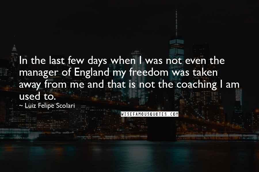 Luiz Felipe Scolari Quotes: In the last few days when I was not even the manager of England my freedom was taken away from me and that is not the coaching I am used to.