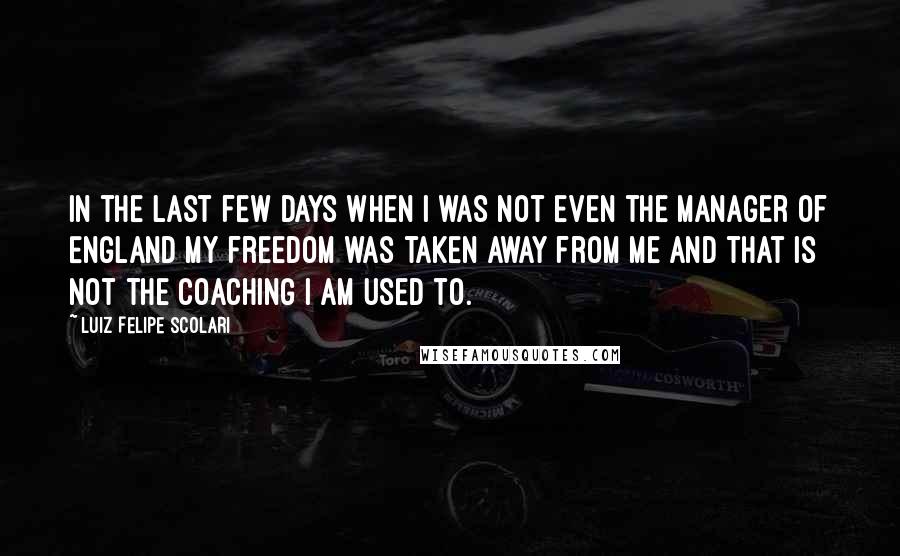 Luiz Felipe Scolari Quotes: In the last few days when I was not even the manager of England my freedom was taken away from me and that is not the coaching I am used to.