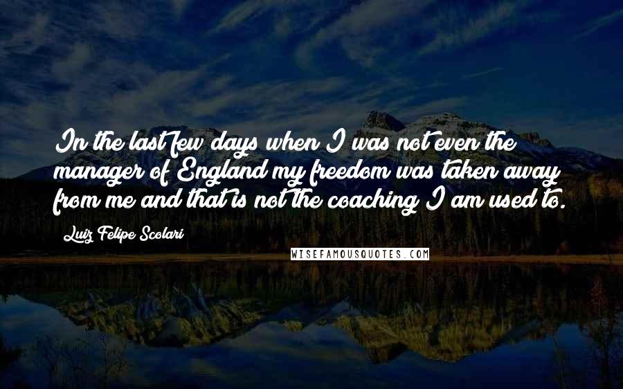 Luiz Felipe Scolari Quotes: In the last few days when I was not even the manager of England my freedom was taken away from me and that is not the coaching I am used to.