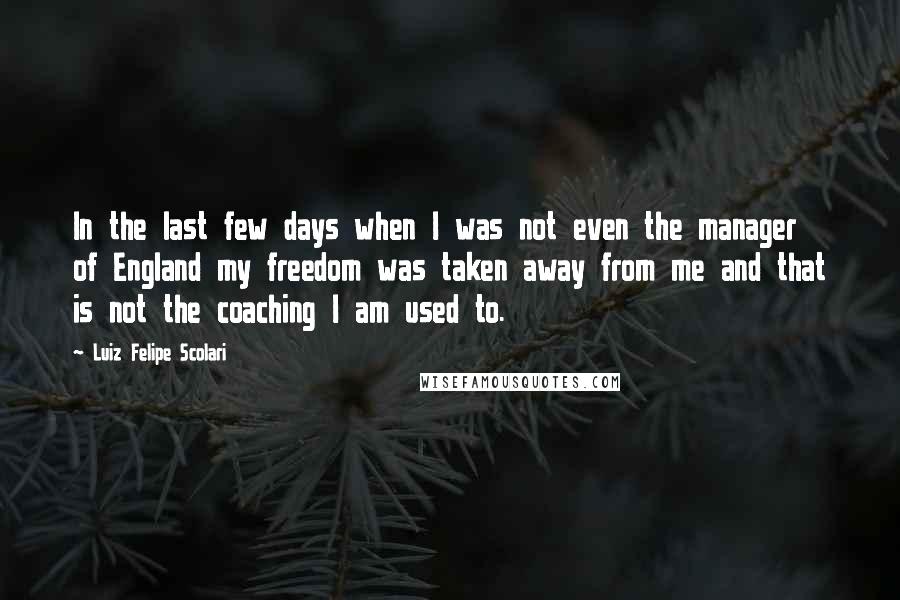 Luiz Felipe Scolari Quotes: In the last few days when I was not even the manager of England my freedom was taken away from me and that is not the coaching I am used to.