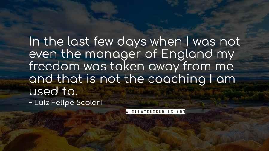 Luiz Felipe Scolari Quotes: In the last few days when I was not even the manager of England my freedom was taken away from me and that is not the coaching I am used to.