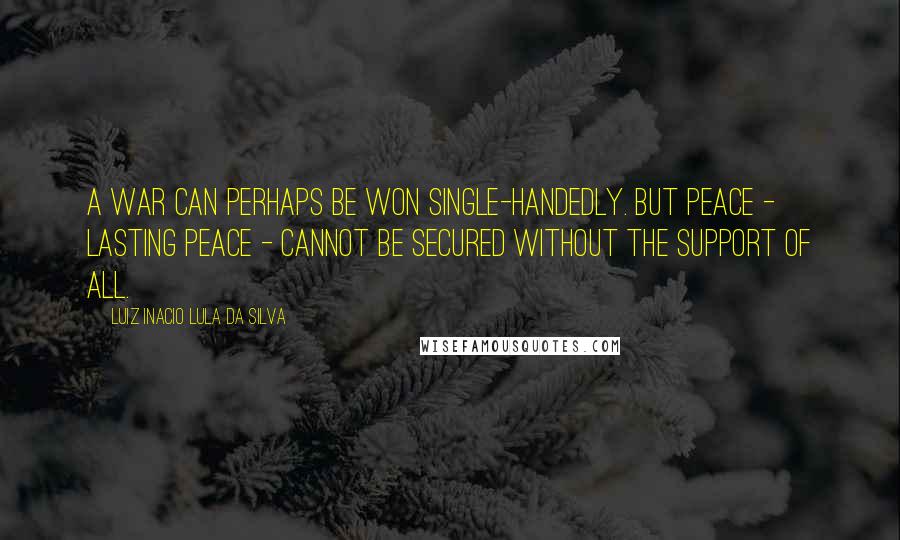 Luiz Inacio Lula Da Silva Quotes: A war can perhaps be won single-handedly. But peace - lasting peace - cannot be secured without the support of all.