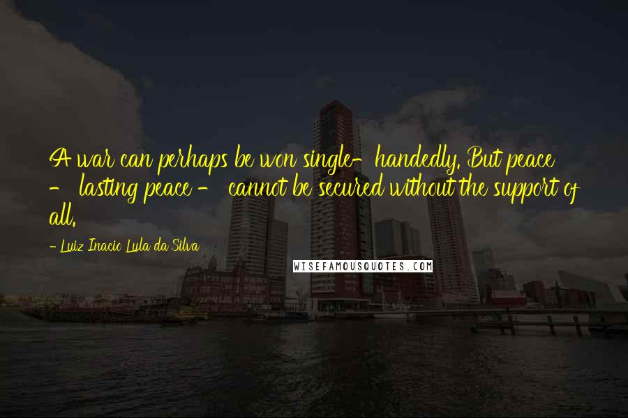 Luiz Inacio Lula Da Silva Quotes: A war can perhaps be won single-handedly. But peace - lasting peace - cannot be secured without the support of all.