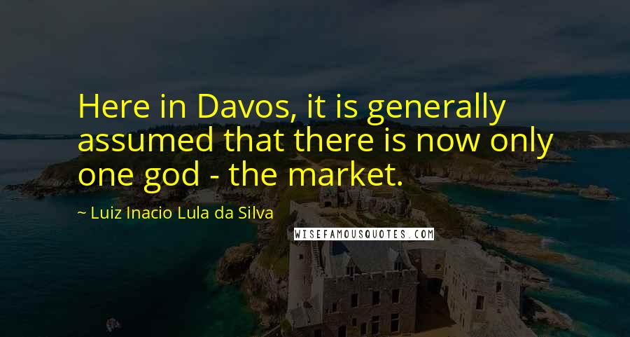 Luiz Inacio Lula Da Silva Quotes: Here in Davos, it is generally assumed that there is now only one god - the market.