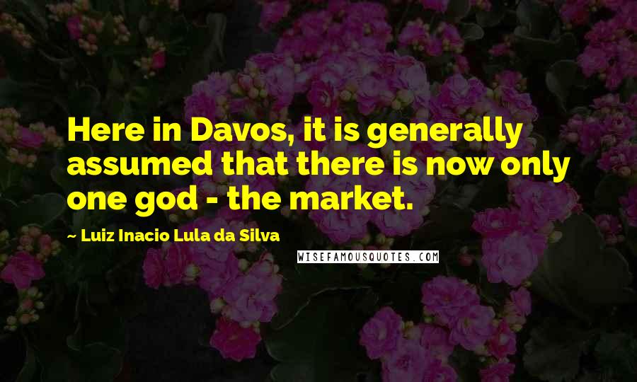 Luiz Inacio Lula Da Silva Quotes: Here in Davos, it is generally assumed that there is now only one god - the market.