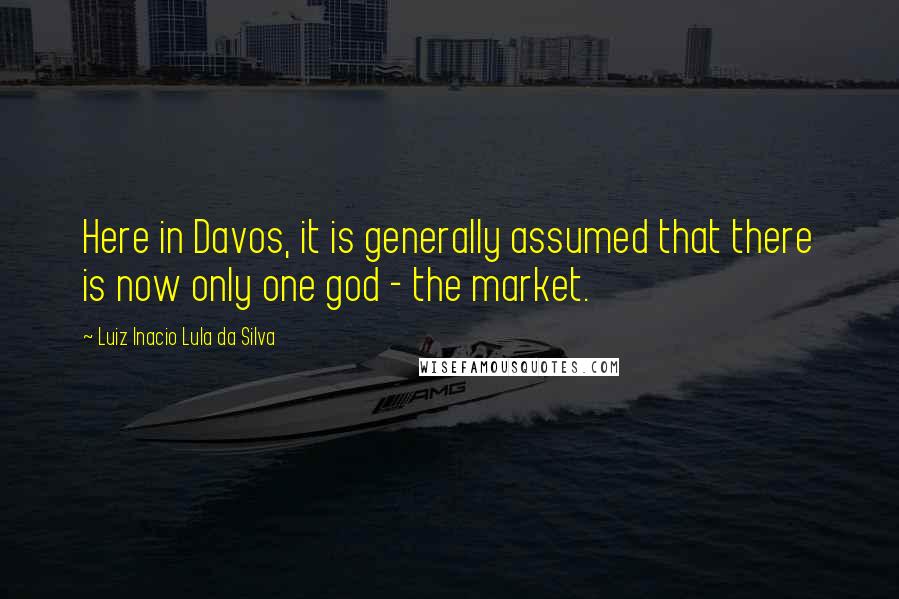 Luiz Inacio Lula Da Silva Quotes: Here in Davos, it is generally assumed that there is now only one god - the market.