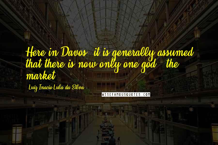 Luiz Inacio Lula Da Silva Quotes: Here in Davos, it is generally assumed that there is now only one god - the market.