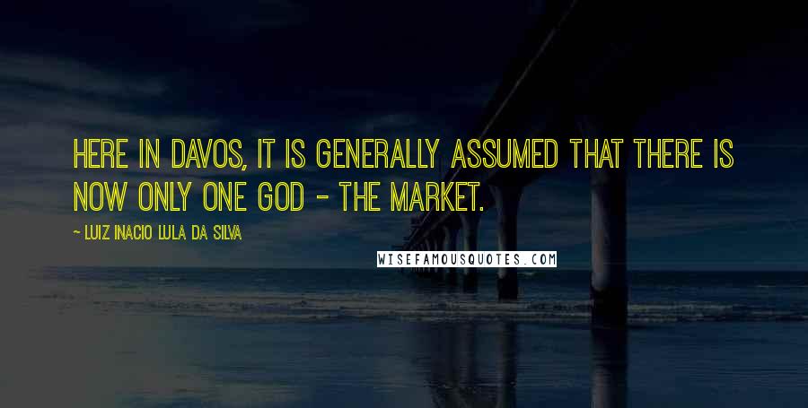 Luiz Inacio Lula Da Silva Quotes: Here in Davos, it is generally assumed that there is now only one god - the market.