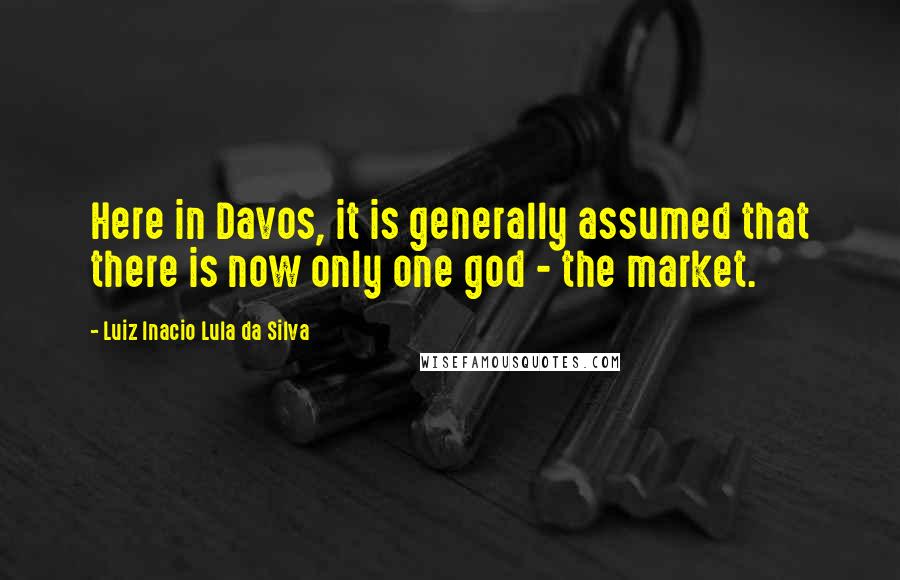 Luiz Inacio Lula Da Silva Quotes: Here in Davos, it is generally assumed that there is now only one god - the market.