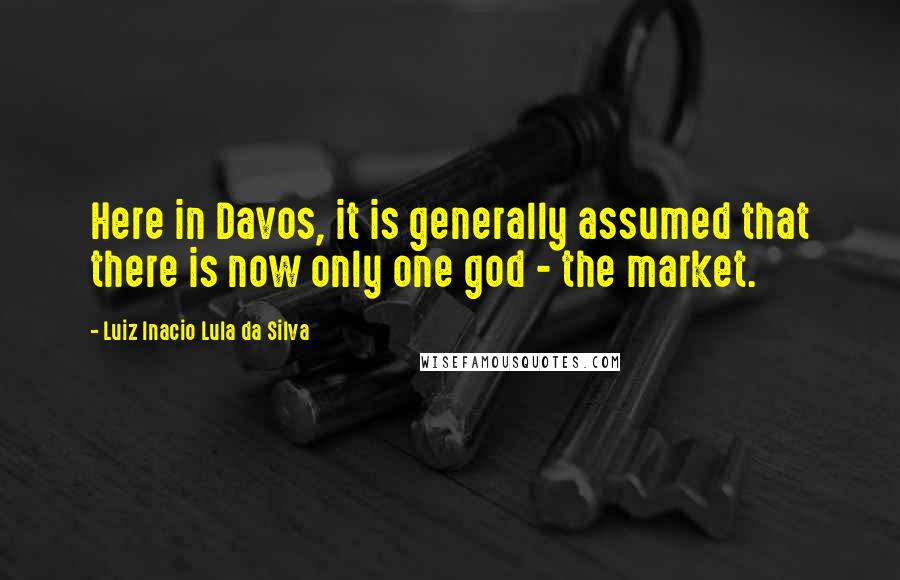 Luiz Inacio Lula Da Silva Quotes: Here in Davos, it is generally assumed that there is now only one god - the market.