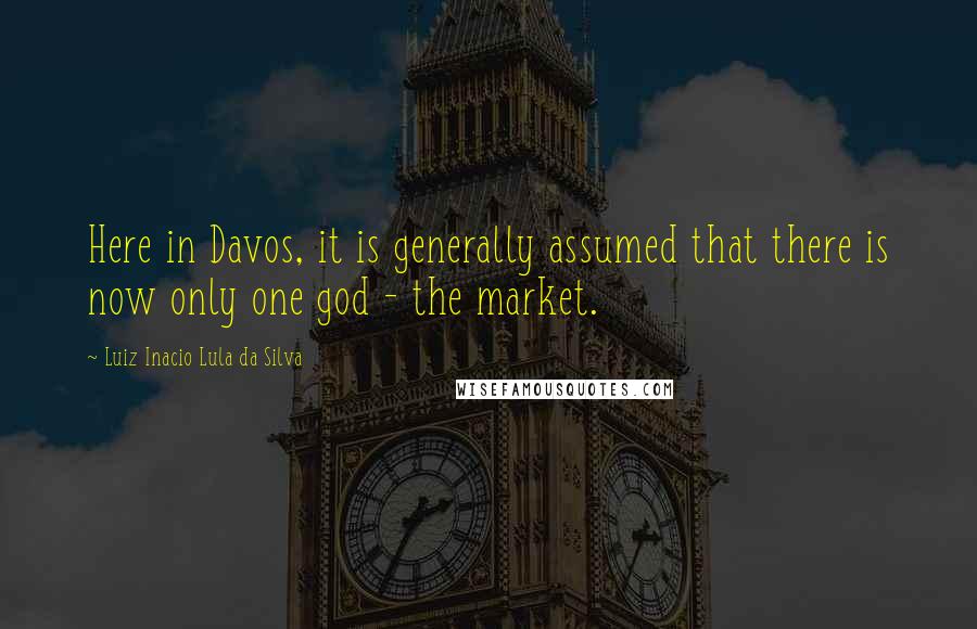Luiz Inacio Lula Da Silva Quotes: Here in Davos, it is generally assumed that there is now only one god - the market.
