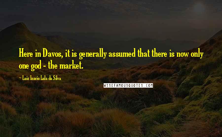 Luiz Inacio Lula Da Silva Quotes: Here in Davos, it is generally assumed that there is now only one god - the market.