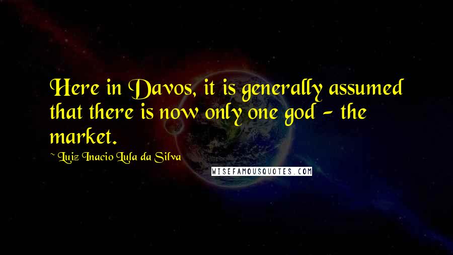 Luiz Inacio Lula Da Silva Quotes: Here in Davos, it is generally assumed that there is now only one god - the market.