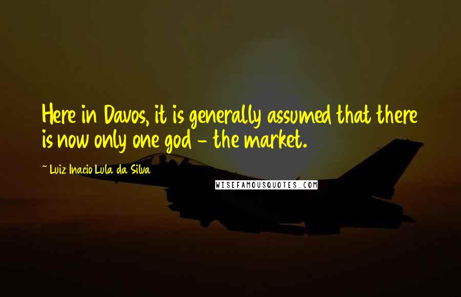 Luiz Inacio Lula Da Silva Quotes: Here in Davos, it is generally assumed that there is now only one god - the market.