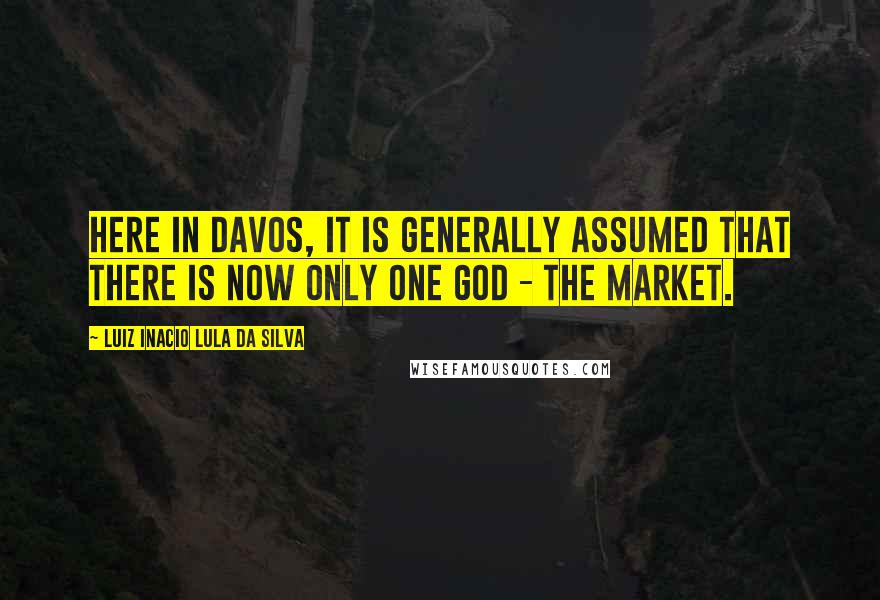 Luiz Inacio Lula Da Silva Quotes: Here in Davos, it is generally assumed that there is now only one god - the market.