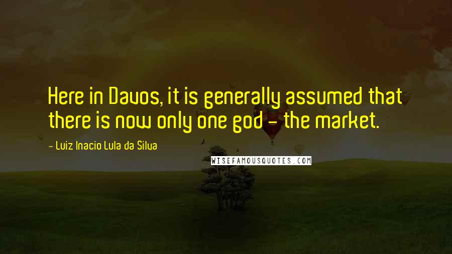 Luiz Inacio Lula Da Silva Quotes: Here in Davos, it is generally assumed that there is now only one god - the market.