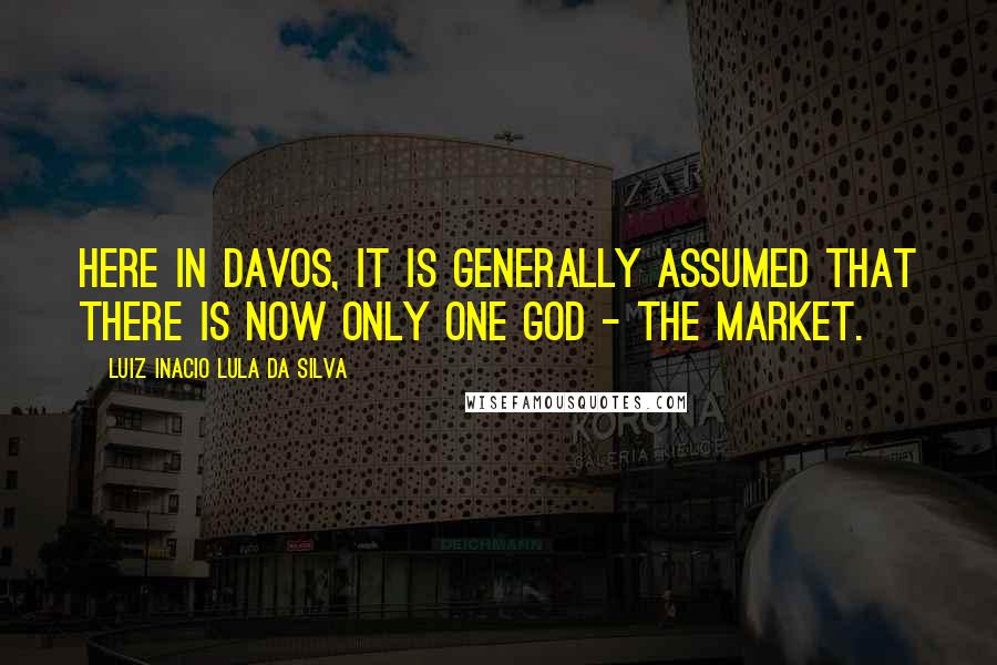 Luiz Inacio Lula Da Silva Quotes: Here in Davos, it is generally assumed that there is now only one god - the market.