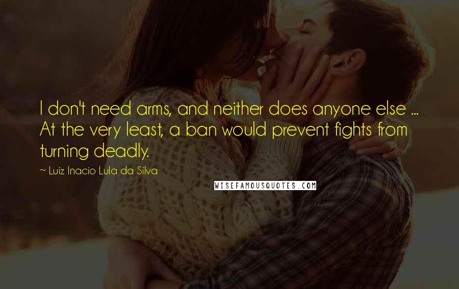 Luiz Inacio Lula Da Silva Quotes: I don't need arms, and neither does anyone else ... At the very least, a ban would prevent fights from turning deadly.